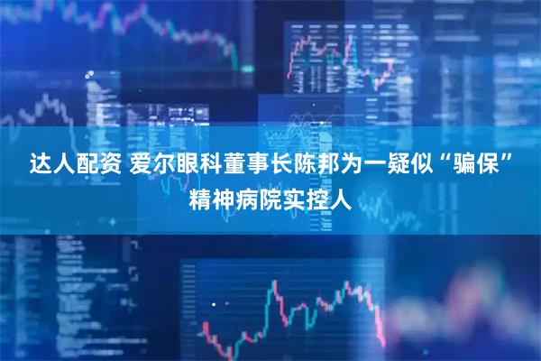 达人配资 爱尔眼科董事长陈邦为一疑似“骗保”精神病院实控人