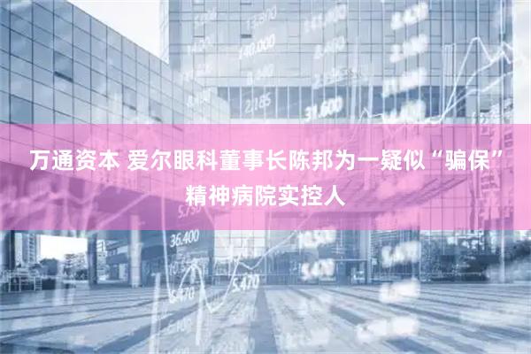 万通资本 爱尔眼科董事长陈邦为一疑似“骗保”精神病院实控人