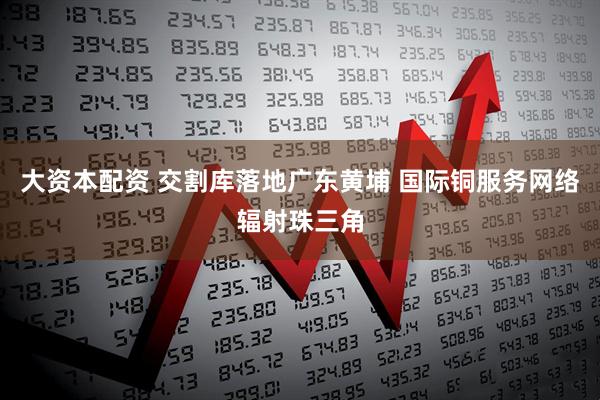 大资本配资 交割库落地广东黄埔 国际铜服务网络辐射珠三角