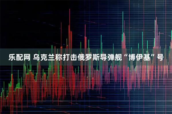 乐配网 乌克兰称打击俄罗斯导弹舰“博伊基”号