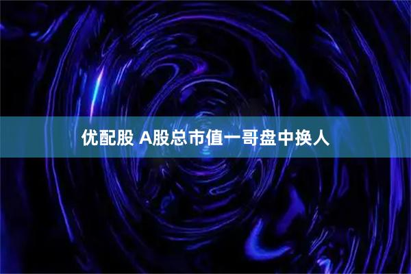 优配股 A股总市值一哥盘中换人