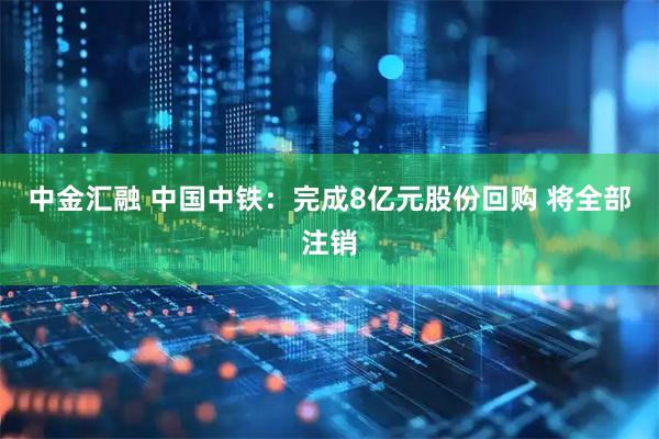中金汇融 中国中铁：完成8亿元股份回购 将全部注销