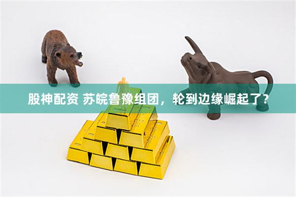 股神配资 苏皖鲁豫组团，轮到边缘崛起了？