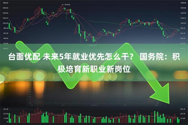 台面优配 未来5年就业优先怎么干？ 国务院：积极培育新职业新岗位