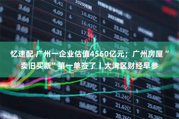 忆速配 广州一企业估值4560亿元；广州房屋“卖旧买新”第一单签了丨大湾区财经早参