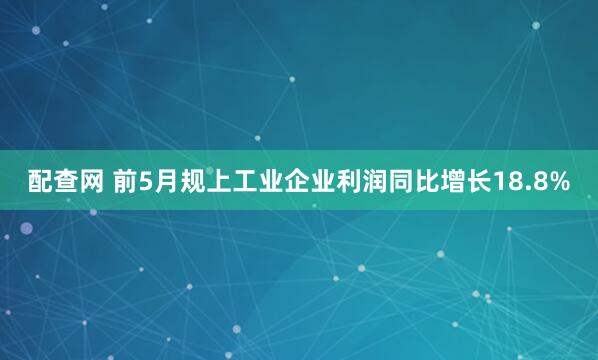 配查网 前5月规上工业企业利润同比增长18.8%