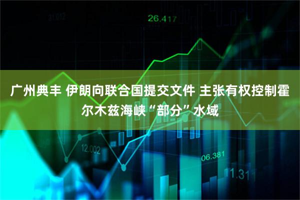 广州典丰 伊朗向联合国提交文件 主张有权控制霍尔木兹海峡“部分”水域