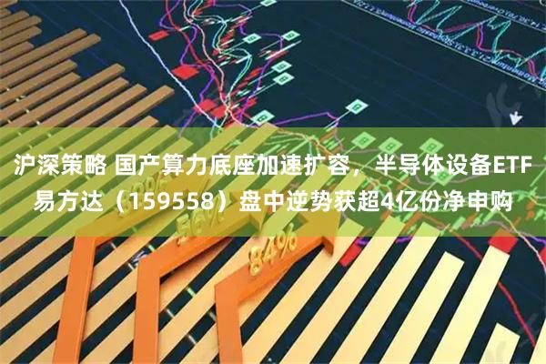 沪深策略 国产算力底座加速扩容，半导体设备ETF易方达（159558）盘中逆势获超4亿份净申购