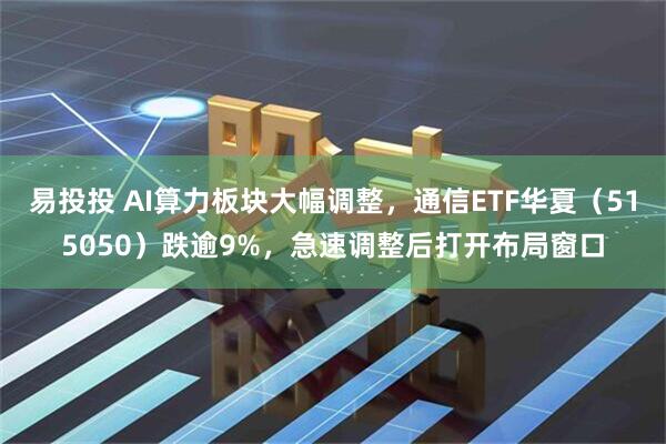 易投投 AI算力板块大幅调整，通信ETF华夏（515050）跌逾9%，急速调整后打开布局窗口