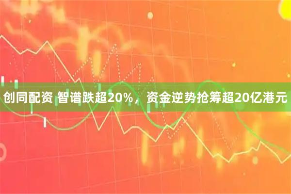 创同配资 智谱跌超20%，资金逆势抢筹超20亿港元
