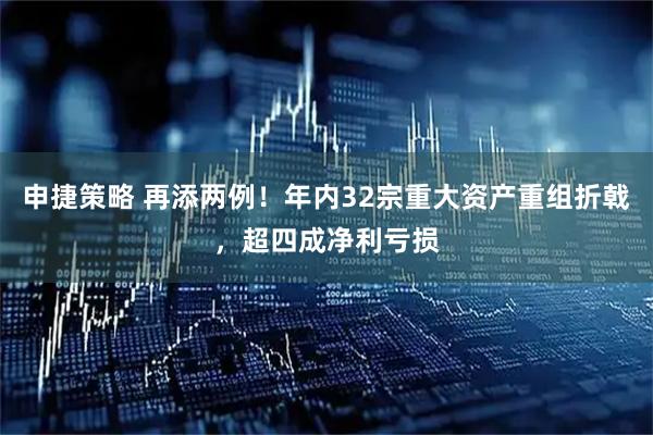 申捷策略 再添两例！年内32宗重大资产重组折戟，超四成净利亏损